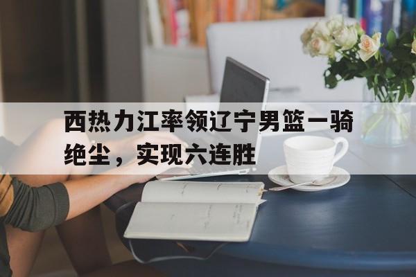 西热力江率领辽宁男篮一骑绝尘，实现六连胜